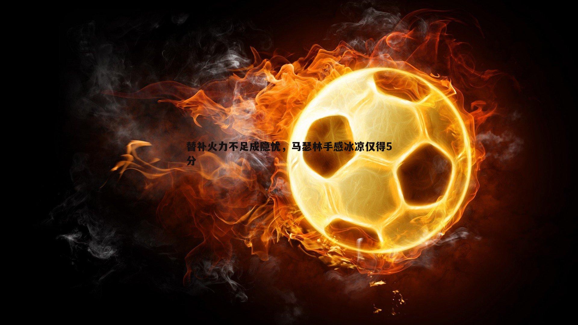 星空体育-替补火力不足成隐忧，马瑟林手感冰凉仅得5分